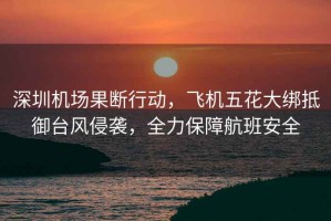 深圳機場果斷行動，飛機五花大綁抵御臺風侵襲，全力保障航班安全
