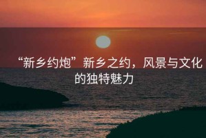 “新鄉約炮”新鄉之約，風景與文化的獨特魅力
