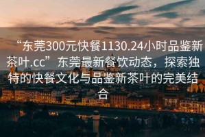 “東莞300元快餐1130.24小時品鑒新茶葉.cc”東莞最新餐飲動態(tài)，探索獨(dú)特的快餐文化與品鑒新茶葉的完美結(jié)合