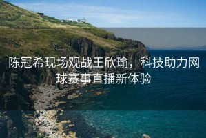陳冠希現場觀戰王欣瑜，科技助力網球賽事直播新體驗