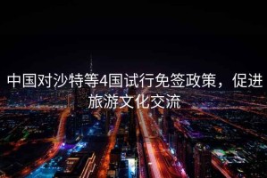 中國對沙特等4國試行免簽政策，促進旅游文化交流