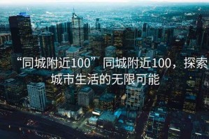 “同城附近100”同城附近100，探索城市生活的無限可能