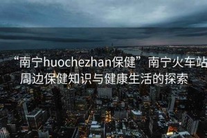 “南寧huochezhan保健”南寧火車站周邊保健知識與健康生活的探索