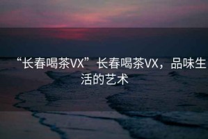 “長春喝茶VX”長春喝茶VX，品味生活的藝術