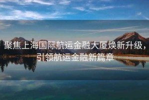 聚焦上海國際航運(yùn)金融大廈煥新升級，引領(lǐng)航運(yùn)金融新篇章