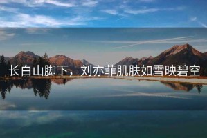 長白山腳下，劉亦菲肌膚如雪映碧空