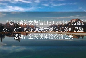 “哈爾濱美女微信1130.24小時(shí)品鑒新茶葉.cc”哈爾濱美女微信新茶葉品鑒活動(dòng)，全天候體驗(yàn)茶韻之美