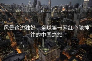 風景這邊獨好，全球第一網紅心馳神往的中國之旅