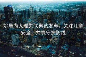 姚晨為大理失聯男孩發聲，關注兒童安全，共筑守護防線