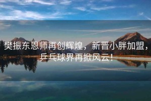 樊振東恩師再創(chuàng)輝煌，新晉小胖加盟，乒乓球界再掀風(fēng)云！