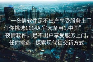 “一夜情軟件足不出戶享受服務上門任你挑選1114A.官網(wǎng)備用1.中國”一夜情軟件，足不出戶享受服務上門，任你挑選—探索現(xiàn)代社交新方式