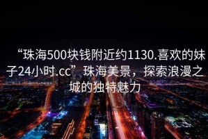 “珠海500塊錢(qián)附近約1130.喜歡的妹子24小時(shí).cc”珠海美景，探索浪漫之城的獨(dú)特魅力