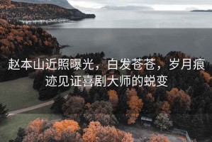 趙本山近照曝光，白發蒼蒼，歲月痕跡見證喜劇大師的蛻變