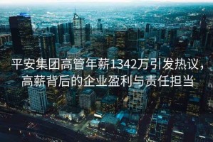 平安集團高管年薪1342萬引發熱議，高薪背后的企業盈利與責任擔當