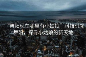 “舞陽現在哪里有小姑娘”科技引領舞陽，探尋小姑娘的新天地