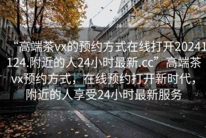 “高端茶vx的預約方式在線打開20241124.附近的人24小時最新.cc”高端茶vx預約方式，在線預約打開新時代，附近的人享受24小時最新服務