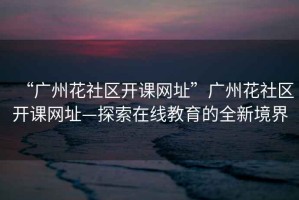 “廣州花社區開課網址”廣州花社區開課網址—探索在線教育的全新境界