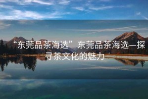 “東莞品茶海選”東莞品茶海選—探尋茶文化的魅力