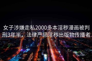 女子涉嫌走私2000多本淫穢漫畫被判刑3年半，法律嚴(yán)懲淫穢出版物傳播者