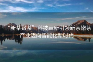 “新茶嫩茶”科技革新引領新茶嫩茶產業邁向智能化新時代