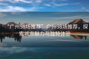 “廣州98場推薦”廣州98場推薦，探索城市魅力與獨特體驗