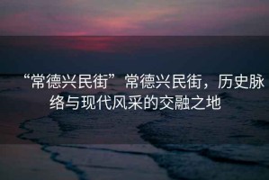 “常德興民街”常德興民街，歷史脈絡與現代風采的交融之地