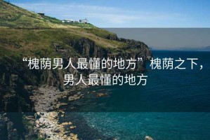 “槐蔭男人最懂的地方”槐蔭之下，男人最懂的地方