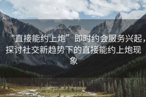 “直接能約上炮”即時約會服務興起，探討社交新趨勢下的直接能約上炮現象