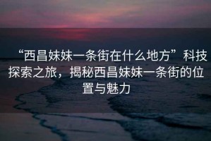 “西昌妹妹一條街在什么地方”科技探索之旅，揭秘西昌妹妹一條街的位置與魅力