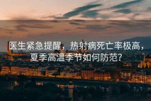 醫(yī)生緊急提醒，熱射病死亡率極高，夏季高溫季節(jié)如何防范？