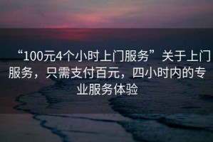 “100元4個(gè)小時(shí)上門服務(wù)”關(guān)于上門服務(wù)，只需支付百元，四小時(shí)內(nèi)的專業(yè)服務(wù)體驗(yàn)