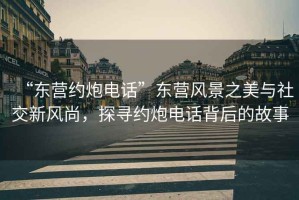 “東營約炮電話”東營風(fēng)景之美與社交新風(fēng)尚，探尋約炮電話背后的故事