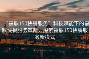 “福鼎150快餐服務”科技賦能下的福鼎快餐服務革新，探索福鼎150快餐服務新模式
