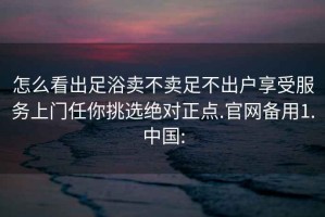 怎么看出足浴賣不賣足不出戶享受服務上門任你挑選絕對正點.官網(wǎng)備用1.中國: