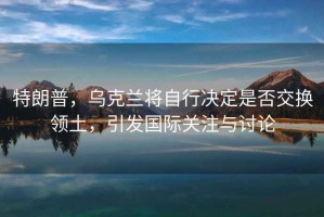 特朗普，烏克蘭將自行決定是否交換領土，引發國際關注與討論