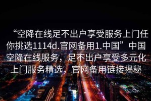 “空降在線足不出戶享受服務(wù)上門任你挑選1114d.官網(wǎng)備用1.中國(guó)”中國(guó)空降在線服務(wù)，足不出戶享受多元化上門服務(wù)精選，官網(wǎng)備用鏈接揭秘