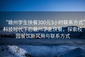 “贛州學(xué)生快餐300元3小時聯(lián)系方式”科技時代下的贛州學(xué)生快餐，探索校園餐飲新風(fēng)尚與聯(lián)系方式