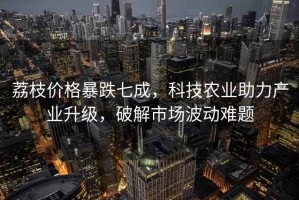 荔枝價格暴跌七成，科技農業助力產業升級，破解市場波動難題