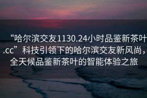 “哈爾濱交友1130.24小時品鑒新茶葉.cc”科技引領下的哈爾濱交友新風尚，全天候品鑒新茶葉的智能體驗之旅