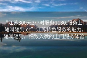 “江蘇300元3小時(shí)服務(wù)1130.服務(wù)上門隨叫隨到.cc”江蘇特色服務(wù)的魅力，隨叫隨到，細(xì)致入微的上門服務(wù)體驗(yàn)