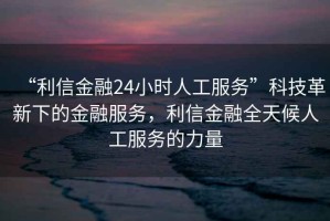 “利信金融24小時人工服務”科技革新下的金融服務，利信金融全天候人工服務的力量