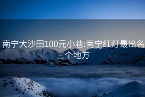 南寧大沙田100元小巷:南寧紅燈最出名三個地方
