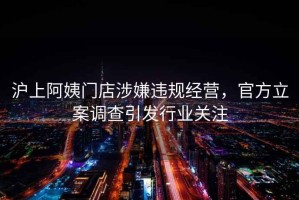 滬上阿姨門店涉嫌違規經營，官方立案調查引發行業關注