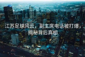 江蘇足球風云，副主席電話被打爆，揭秘背后真相