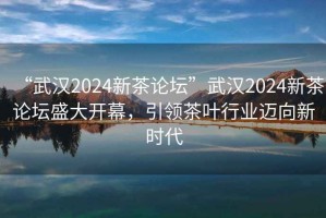 “武漢2024新茶論壇”武漢2024新茶論壇盛大開幕，引領茶葉行業(yè)邁向新時代