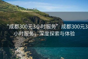 “成都300元3小時服務”成都300元3小時服務，深度探索與體驗