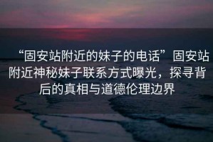 “固安站附近的妹子的電話”固安站附近神秘妹子聯系方式曝光，探尋背后的真相與道德倫理邊界