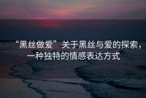 “黑絲做愛”關(guān)于黑絲與愛的探索，一種獨(dú)特的情感表達(dá)方式