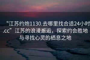 “江蘇約炮1130.去哪里找合適24小時.cc”江蘇的浪漫邂逅，探索約會勝地與尋找心靈的棲息之地