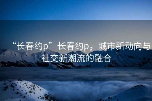 “長春約p”長春約p，城市新動向與社交新潮流的融合